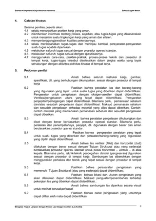 Standar Kompetensi Kerja Nasional Indonesia Sektor Logam Mesin
4. Catatan khusus
Selama penilian peserta akan:
4.1 selalu menunjukkan praktek kerja yang aman.
4.2 memberikan informasi tentang proses, kejadian, atau tugas-tugas yang dilaksanakan
untuk menjamin suatu lingkungan kerja yang aman dan efisien.
4.3 mempertanggungjawabkan kualitas pekerjaannya.
4.4 selalu merencanakan tugas-tugas dan meninjau kembali persyaratan-persyaratan
suatu tugas apabila diperlukan.
4.5 melakukan seluruh tugas sesuai dengan prosedur operasi standar.
4.6 melakukan seluruh tugas sesuai dengan spesifikasinya.
4.7 menggunakan cara-cara, praktek-praktek, proses-proses teknik dan prosedur di
tempat kerja, tugas-tugas tersebut diselesaikan dalam jangka waktu yang layak
sehubungan dengan aktivitas-aktivitas khusus di tempat kerja.
5. Pedoman penilai
5.1 Amati bahwa seluruh instruksi kerja, gambar,
spesifikasi, dll. yang berhubungan dikumpulkan. sesuai dengan prosedur di tempat
kerja
5.2 Pastikan bahwa peralatan las dan barang-barang
yang digunakan yang tepat untuk suatu tugas yang diberikan dapat diidentifikasi.
Pengesetan untuk pengelasan dengan oksigen-asetilen dapat diidentifikasi.
Ventilasi/pengeluaran udara yang tepat dapat diidentifikasi. Persyaratan
penjepitan/pemegangan dapat diidentifikasi. Bilamana perlu, pemanasan sebelum
dan/atau sesudah pengelasan dapat diidentifikasi. Maksud pemanasan sebelum
dan sesudah pengelasan terhadap material yang dilas dapat diberikan. Contoh-
contoh material yang memerlukan pemanasan sebelum dan sesudah pengelasan
dapat diberikan.
5.3 Amati bahwa peralatan pengelasan dihubungkan dan
diset dengan benar berdasarkan prosedur operasi standar. Bilamana perlu,
peralatan dan penempatannya, penjepit, dll. digunakan dengan benar dan aman
berdasarkan prosedur operasi standar.
5.4 Pastikan bahwa pengesetan peralatan yang tepat
untuk suatu tugas yang diberikan dan peralatan/barang-barang yang digunakan
yang dipilih dapat diidentifikasi.
5.5 Amati bahwa las vertikal (fillet) dan horizontal (butt)
dilakukan dengan benar sesuai dengan Tujuan Struktural atau yang sederajat
berdasarkan prosedur operasi standar untuk posisi horizontal – vertikal – di atas
kepala. Bilamana perlu, teknik-teknik pencegahan distorsi (pergeseran) digunakan
sesuai dengan prosedur di tempat kerja. Sambungan las dibersihkan dengan
menggunakan perkakas dan teknik yang tepat sesuai dengan prosedur di tempat
kerja.
5.6 Pastikan bahwa persyaratan pengelasan yang
memenuhi Tujuan Struktural (atau yang sederajat) dapat diidentifikasi.
5.7 Pastkan bahwa lokasi dan ukuran pengelasan yang
akan dilakukan dapat diidentifikasi. Maksud penguatan/penambahan terhadap
pekerjaan las yang diberikan dapat diidentifikasi..
5.8 Amati bahwa sambungan las diperiksa secara visual
untuk melihat kerusakan/cacat
5.9 Pastikan bahwa cacat pengelasan yang umumnya
dapat dilihat oleh mata dapat diidentifikasi
Mengelas Tingkat Lanjutan Dengan Proses Las Oksigen-Asetilen (Las Karbit) 3
 