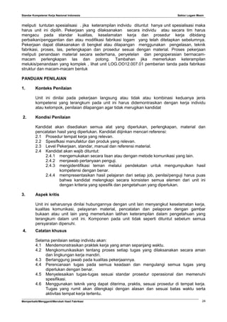 Standar Kompetensi Kerja Nasional Indonesia Sektor Logam Mesin
meliputi tuntutan spesialisasi . jika keterampilan individu dituntut hanya unit spesialisasi maka
harus unit ini dipilih. Pekerjaan yang dilaksanakan secara individu atau secara tim harus
mengacu pada standar kualitas, keselamatan kerja dan prosedur kerja dibidang
perbaikan/penggantian dan atau modifikasi fabrikasi logam yang telah ditetapkan sebelumnya.
Pekerjaan dapat dilaksanakan di bengkel atau dilapangan menggunakan pengelasan, teknik
fabrikasi, proses, las, perlengkapan dan prosedur sesuai dengan material. Proses pekerjaan
meliputi penandaan material secara sederhana, penyetelan dan pengoperasian bermacam-
macam perlengkapan las dan potong. Tambahan jika memerlukan keterampilan
melukis/penandaan yang komplek , lihat unit LOG.OO12.007.01 pemberian tanda pada fabrikasi
struktur dan macam-macam bentuk
PANDUAN PENILAIAN
1. Konteks Penilaian
Unit ini dinilai pada pekerjaan langsung atau tidak atau kombinasi keduanya jenis
kompetensi yang terangkum pada unit ini harus didemontrasikan dengan kerja individu
atau kelompok, penilaian dilapangan agar tidak merugikan kandidat
2. Kondisi Penilaian
Kandidat akan disediakan semua alat yang diperlukan, perlengkapan, material dan
pencatatan hasil yang diperlukan. Kandidat diijinkan mencari referensi:
2.1 Prosedur tempat kerja yang relevan.
2.2 Spesifkasi manufaktur dan produk yang relevan.
2.3 Level Pekerjaan, standar, manual dan referensi material.
2.4 Kandidat akan wajib dituntut:
2.4.1 mengemukakan secara lisan atau dengan metode komunikasi yang lain.
2.4.2 menjawab pertanyaan penguji.
2.4.3 mengidentifikasi teman melalui pendekatan untuk mengumpulkan hasil
kompetensi dengan benar.
2.4.4 mempresentasikan hasil pelajaran dari setiap job, penilai/penguji harus puas
bahwa kandidat melengkapi secara konsisten semua elemen dari unit ini
dengan kriteria yang spesifik dan pengetahuan yang diperlukan.
3. Aspek kritis
Unit ini seharusnya dinilai hubungannya dengan unit lain menyangkut keselamatan kerja,
kualitas komunikasi, pelayanan material, pencatatan dan pelaporan dengan gambar
bukaan atau unit lain yang memerlukan latihan keterampilan dalam pengetahuan yang
terangkum dalam unit ini. Komponen pada unit tidak seperti dituntut sebelum semua
persyaratan dipenuhi.
4. Catatan khusus
Selama penilaian setiap individu akan:
4.1 Mendemonstrasikan praktek kerja yang aman sepanjang waktu.
4.2 Mengkomunikasikan tentang proses setiap tugas yang dilaksanakan secara aman
dan lingkungan kerja mandiri.
4.3 Bertanggung jawab pada kualitas pekerjaannya.
4.4 Perencanaan tugas pada semua keadaan dan mengulangi semua tugas yang
diperlukan dengan benar.
4.5 Menyelesaikan tugas-tugas sesuai standar prosedur operasional dan memenuhi
spesifikasi.
4.6 Menggunakan teknik yang dapat diterima, praktis, sesuai prosedur di tempat kerja.
Tugas yang rumit akan dilengkapi dengan alasan dan sesuai batas waktu serta
aktivitas tempat kerja tertentu.
Memperbaiki/Mengganti/Merubah Hasil Fabrikasi 24
 