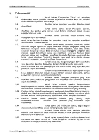 Standar Kompetensi Kerja Nasional Indonesia Sektor Logam Mesin
5. Pedoman penilai
5.1 Amati bahwa Pengamatan Visual dari pekerjaan
dilaksanakan sesuai prosedur ditempat kerja.semua lembaran kerja dan instruksi
diperlukan sesuai prosedur tempat kerja
5.2 Pastikan bahwa pekerjaan yang akan dilakukan dapat
diidentifikasi
5.3 Amati bahwa semua Level Pekerjaan, standar,
sfesifikasi dan gambar yang relevan untuk bekerja diperlukan sesuai dengan
prosedur ditempat kerja.
5.4 Pastikan bahwa spesifikasi stndar danlevel yang
diterapkan dapat diidentifikasi.
5.5 Amati bahwa fabrikan diperiksa dari kerusakan, cacat dan menyalahi spesifikasi
sesuai standar prosedur operasi
5.6 Pastikan bahwa setiap kesalahan, cacat atau ketidak
sesuaian dengan spesifikasi dapat dibetulkan dengan pengerjaan ulang atau
tambahan pekerjaan dapat diidentitikasi. Setiap kesalahan, cacat atau ketidak
sesuaian dengan spesifikasi dapat dibetulkan dengan mengganti komponen atau
material dapat diidentitikasi. Akibat dari modifikasi konstruksi fabrikasi dapat
diberikan. Akibat dari modifikasi spesifikasi konstruksi fabrikasi, operarional dan
fungsi dapat diberikan. Terpenting langkah yang tepat harus diambil dengan
mematuhi pembuatan dapat diidentifikasi dengan tepat
5.7 Amati bahwa alat, dan perlengkapan dan bahan habis
yang diperlukan diperiksa disesuaikan dengan standar prosedur operasional
5.8 Pastikan bahwa Alat, dan perlengkapan dan bahan habis yang diperlukanuntuk
pekerjaan dapat diidentifikasi.
5.9 Amati bahwa konstruksi fabrikasi dipersiapkan dengan
benar sebelum dikerjakan sesuai dengan standar prosedur operasional. Semua
persyaratan memenuhi aturan keselamatan kerja
5.10 Pastikan bahwa Pekerjaan persiapan yang akan
dilakukan untuk perbaikan, penggantian dan modifikasi dari konstruksi fabrikasi
dapat diidentifikasi .
5.11 Amati bahwa material diperiksa kesesuaiannya
dengan spesifikasi Material ditandai menggunakan alat,perlengkapan dan metode
sesuai standar prosedur operasional serta meminimalkan bahan yang terbuang.
5.12 Pastikan bahwa teknik Penandaan yang tepat dapat diidentifikasi.Material dipotong,
ditekuk atau dibentuk sesuai spesifikasi sesuai standar prosedur operasional teknik
fabrikasi alat dan perlengkapan yang tepat dipakai dalam menyiapkan material.
5.13 Pastikan bahwa proses persiapan material yang penting dapat
diidentifikasi.Prosedur tambahan untuk peralatan yang dibutuhkan dapat
diidentifikasi.
5.14 Amati bahwa jika diperlukan semua, bagian-bagian
ditandai untuk diidentifikasi sesuai standar prosedur operasional
5.15 Pastikan bahwa alasan untuk membuat persiapan
material untuk identifikasi dapat diberikan. Prosedur untuk persiapan identifikasi
material dapat di identifikasi
5.16 Amati bahwa material diatur posisinya dengan tepat
dan benar lalu diklem dam di las. Teknik Penjepitan, peralatan, jig dan fixtures
dipergunakan menjepit material yang akan di las
Memperbaiki/Mengganti/Merubah Hasil Fabrikasi 25
 
