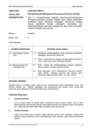 Standar Kompetensi Kerja Nasional Indonesia Sektor Logam Mesin
KODE UNIT : LOG.OO15.009.01
JUDUL UNIT : Mempertahankan/Mengawasi Penerapan Prosedur Kualitas
DESKRIPSI UNIT : Unit ini menggambarkan kegiatan pemeliharaan/pengawasan
terhadap penerapan prosedur kualitas yang meliputi interpretasi
spesifikasi sesuai kebutuhan pelanggan, penjaminan kualitas
sesuai spesifikasi kepada pelanggan, pencatatan dan
penginterpretasian data serta penggunaan data untuk pembuatan
informasi statistik yang relevan.
Bidang : Kualitas
Bobot Unit : 4
Unit Prasyarat :
ELEMEN KOMPETENSI KRITERIA UNJUK KERJA
01 Meningkatkan sistem
mutu
1.1 Spesifikasi diinterpretasikan untuk memenuhi kebutuhan
pelanggan (internal dan eksternal)
1.2 Peran kepemimpinan sebagai pemasok dalam menjamin
mutu untuk suatu rantai pelanggan diambil.
02 Mengumpulkan dan
meringkas data
2.1 Data dicatat dan diinterpretasikan dengan seksama
sesuai dengan prosedur operasi standar.
2.2 Data digunakan untuk menghasilkan informasi statistik
yang relevan, misalnya rata-rata dan kisaran atau
penbuatan diagram seperti ‘tally’, ‘run’ dan kontrol.
BATASAN VARIABEL
Standar-standar ini berlaku untuk supervisi dan pemeliharaan sistim peningkatan mutu, baik
individu maupun tim. Definisi pelanggan luas cakupannya dan berlaku untuk orang atau
organisasi yang selanjutnya menerima produk atau jasa dimaksud.
PANDUAN PENILAIAN
1. Konteks penilaian
Unit ini harus dinilai di tempat kerja. Kompetensi yang tercakup dalam unit ini akan
dipertunjukkan oleh seorang individu yang bekerja sendiri atau sebagai bagian dari sebuah
tim. Lingkungan penilaian tidak boleh merugikan calon yang dinilai.
2. Kondisi Penilaian
Calon yang dinilai harus memiliki akses terhadap semua alat, peralatan, material dan
dokumen yang diperlukan. Calon diperbolehkan untuk mengacu pada dokumen-dokumen
berikut:
Mempertahankan/Mengawasi Penerapan Prosedur Kualitas 188
 