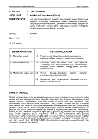 Standar Kompetensi Kerja Nasional Indonesia Sektor Logam Mesin
KODE UNIT : LOG.OO15.003.01
JUDUL UNIT : Melakukan Pemeriksaan (Dasar)
DESKRIPSI UNIT : Unit ini menggambarkan kegiatan pemeriksaan tingkat dasar yang
meliputi pemeriksaan kesesuaian produk terhadap spesifikasi,
penyimpanan catatan produk, pemeriksaan terhadap pengerjaan
ulang/ perbaikan produk serta pembuatan laporan mengenai
penyimpangan sesuai dengan prosedur.
Bidang : Kualitas
Bobot Unit : 2
Unit Prasyarat :
ELEMEN KOMPETENSI KRITERIA UNJUK KERJA
01 Memeriksa produk 1.1 Produk-produk dites untuk melihat kesesuaian-nya
dengan spesifikasi menurut prosedur operasi standar.
02 Menyimpan catatan 2.1 Identifikasi status tes dibuat pada produk-produk
‘conforming’ dan ‘non-conforming’ dan catatan-catatan
disimpan secara seksama menggunakan prosedur
operasi standar.
03 Memberikan umpan balik 3.1 Produk dites/diperiksa/diukur setelah dilakukan
pengerjaan ulang atau perbaikan.
3.2 Kekurangan atau penyimpangan dilaporkan menurut
prosedur operasi standar.
BATASAN VARIABEL
Unit ini berlaku untuk mereka yang tugas-tugasnya mencakup melakukan inspeksi dasar terhadap
produk jadi atau setengah jadi yang dihasilkan oleh orang lain. Inspeksi dilaksanakan sesuai
dengan rencana pengendalian mutu yang berlaku di tempat kerja atau spesifikasi, dan
dipergunakan untuk berbagai usaha manufaktur. Menggunakan berbagai alat atau bperalatan
ukur. Tempat dan frekwensi pengecekan/pengetesan dan pengukuran ditentukan sesuai dengan
prosedur operasi standar. Pada umumnya verifikasi perlu dilakukan sedekat mungkin dengan titik
produksi sifat khusus dimaksud. Inspeksi bisa mencakup ‘inspeksi produk pertama’, interval tetap,
sampel, dll. Unit-unit teknis yang lain mungkin perlu juga dihubungi, misalnya unit-unit pengukuran
yang terkait, tergantung proses inspeksinya. Unit ini tidak dimaksudkan untuk personil
pemeliharaan yang melaksanakan tugas-tugas keseharian mereka, misalnya, kegiatan-kegiatan
menemukan masalah, perbaikan dan pemeriksaan; ketrampilan-ketrampilan ini dicakup oleh unit-
unit lain seperti Unit LOG.OO18.006.01(Membongkar/memperbaiki/mengganti/merakit dan
memasang komponen permesinan).
Melakukan Pemeriksaan ( Dasar) 169
 
