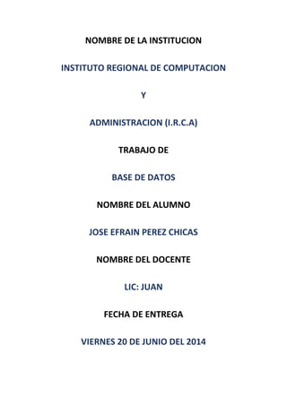 NOMBRE DE LA INSTITUCION
INSTITUTO REGIONAL DE COMPUTACION
Y
ADMINISTRACION (I.R.C.A)
TRABAJO DE
BASE DE DATOS
NOMBRE DEL ALUMNO
JOSE EFRAIN PEREZ CHICAS
NOMBRE DEL DOCENTE
LIC: JUAN
FECHA DE ENTREGA
VIERNES 20 DE JUNIO DEL 2014
 