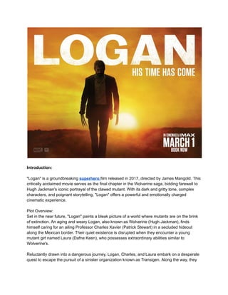 Introduction:
"Logan" is a groundbreaking superhero film released in 2017, directed by James Mangold. This
critically acclaimed movie serves as the final chapter in the Wolverine saga, bidding farewell to
Hugh Jackman's iconic portrayal of the clawed mutant. With its dark and gritty tone, complex
characters, and poignant storytelling, "Logan" offers a powerful and emotionally charged
cinematic experience.
Plot Overview:
Set in the near future, "Logan" paints a bleak picture of a world where mutants are on the brink
of extinction. An aging and weary Logan, also known as Wolverine (Hugh Jackman), finds
himself caring for an ailing Professor Charles Xavier (Patrick Stewart) in a secluded hideout
along the Mexican border. Their quiet existence is disrupted when they encounter a young
mutant girl named Laura (Dafne Keen), who possesses extraordinary abilities similar to
Wolverine's.
Reluctantly drawn into a dangerous journey, Logan, Charles, and Laura embark on a desperate
quest to escape the pursuit of a sinister organization known as Transigen. Along the way, they
 