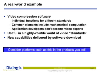 A real-world example Video compression software Individual functions for different standards Common elements include mathematical computation Application developers don’t become video experts Useful in a highly-volatile world of video “standards” New capabilities delivered by software download Consider platforms such as this in the products you sell 