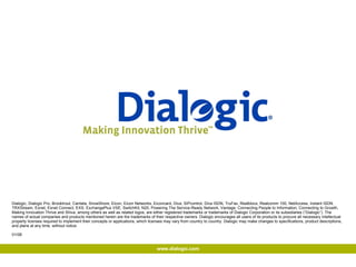 Dialogic, Dialogic Pro, Brooktrout, Cantata, SnowShore, Eicon, Eicon Networks, Eiconcard, Diva, SIPcontrol, Diva ISDN, TruFax, Realblocs, Realcomm 100, NetAccess, Instant ISDN, TRXStream, Exnet, Exnet Connect, EXS, ExchangePlus VSE, SwitchKit, N20, Powering The Service-Ready Network, Vantage, Connecting People to Information, Connecting to Growth, Making Innovation Thrive and Shiva, among others as well as related logos, are either registered trademarks or trademarks of Dialogic Corporation or its subsidiaries (“Dialogic”). The names of actual companies and products mentioned herein are the trademarks of their respective owners. Dialogic encourages all users of its products to procure all necessary intellectual property licenses required to implement their concepts or applications, which licenses may vary from country to country. Dialogic may make changes to specifications, product descriptions, and plans at any time, without notice. 01/08 www.dialogic.com 