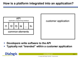 How is a platform integrated into an application? Developers write software to the API Typically not “branded” within a customer application customer application common elements API  (application programming interface) f1 f2 f3 f4 … fn 