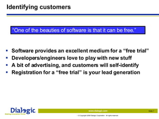 Identifying customers Software provides an excellent medium for a “free trial” Developers/engineers love to play with new stuff A bit of advertising, and customers will self-identify Registration for a “free trial” is your lead generation “ One of the beauties of software is that it can be free.” 