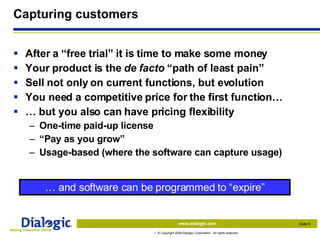 Capturing customers After a “free trial” it is time to make some money Your product is the  de facto  “path of least pain” Sell not only on current functions, but evolution You need a competitive price for the first function… …  but you also can have pricing flexibility One-time paid-up license “ Pay as you grow” Usage-based (where the software can capture usage) …  and software can be programmed to “expire” 