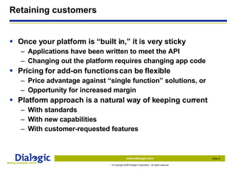 Retaining customers Once your platform is “built in,” it is very sticky Applications have been written to meet the API Changing out the platform requires changing app code Pricing for add-on functions can be flexible Price advantage against “single function” solutions, or Opportunity for increased margin Platform approach is a natural way of keeping current With standards With new capabilities With customer-requested features 