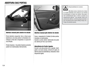 1
Abertura manual pelo exterior do veículo
Porta dianteira esquerda: Use a chave para
destrancar uma das portas na fechadura (2).
Coloque a mão sob a maçaneta (1) e puxe em
sua direção.
Portas traseiras - As portas traseiras somente
podem ser destravadas internamente.
Abertura manual pelo interior do veículo
Puxe a maçaneta (4).O botão (3) indica portas
travadas ou destravadas.
Quando a porta estiver destravada ela pode
ser aberta por fora e por dentro.
Advertência de Faróis Ligados
Ao abrir uma das portas com a ignição desli-
gada e as luzes acesas, entrará em ação um
alarme sonoro de advertência,indicando o farol
esquecido ligado.
ABERTURA DAS PORTAS
1.04
Responsabilidade do condutor.
Não deixe nunca o veículo com a chave
no contato deixando uma criança ou um animal
de estimação no interior do mesmo. Eles pode-
riam acidentalmente ligar o motor ou acionar os
equipamentos elétricos (por exemplo: vidros com
acionamento elétrico), correndo perigo de prender e
ferir uma parte de seus corpos (cabeça,braços,etc..)
Perigo de acidentes graves.
4
3
2
 