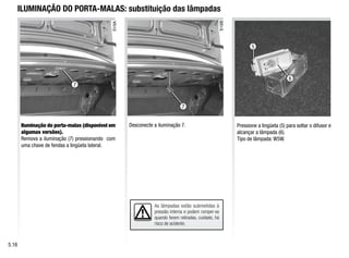 7
7
As lâmpadas estão submetidas à
pressão interna e podem romper-se
quando forem retiradas, cuidado, há
risco de acidente.
ILUMINAÇÃO DO PORTA-MALAS: substituição das lâmpadas
Iluminação do porta-malas (disponível em
algumas versões).
Remova a iluminação (7) pressionando com
uma chave de fendas a lingüeta lateral.
Desconecte a iluminação 7. Pressione a lingüeta (5) para soltar o difusor e
alcançar a lâmpada (6).
Tipo de lâmpada: W5W.
5.16
5
6
 