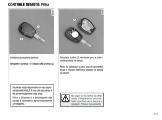 3
1
2
Não jogue no lixo normal as pilhas
usadas. Entregue-as em uma insti-
tuição capacitada para o descarte e
reciclagem. Proteja o meio ambiente!
CONTROLE REMOTO: Pilha
Substituição da pilha (bateria)
Desaperte o parafuso (1) e depois solte a tampa (2).
Substitua a pilha (3) atentando para a polari-
dade gravada na tampa
Nota: Ao substituir a pilha não se aconselha
tocar o circuito eletrônico situado na tampa
da chave.
As pilhas estão disponíveis em seu repre-
sentante RENAULT. A vida útil das pilhas é
de aproximadamente dois anos.
Entre o bloqueio e o desbloqueio das
portas é necessário aproximadamente
um segundo.
5.17
 