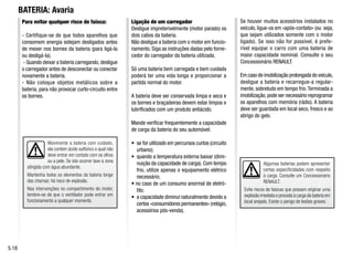 Algumas baterias podem apresentar
certas especificidades com respeito
à carga. Consulte um Concessionário
RENAULT.
Evite riscos de faíscas que possam originar uma
explosão imediata e proceda à carga da bateria em
local arejado. Existe o perigo de lesões graves.
Para evitar qualquer risco de faísca:
- Certifique-se de que todos aparelhos que
consomem energia estejam desligados antes
de mexer nos bornes da bateria (para ligá-la
ou desligá-la).
- Quando deixar a bateria carregando, desligue
o carregador antes de desconectar ou conectar
novamente a bateria.
- Não coloque objetos metálicos sobre a
bateria, para não provocar curto-circuito entre
os bornes.
Ligação de um carregador
Desligue impreterivelmente (motor parado) os
dois cabos da bateria.
Não desligue a bateria com o motor em funcio-
namento. Siga as instruções dadas pelo forne-
cedor do carregador da bateria utilizada.
Só uma bateria bem carregada e bem cuidada
poderá ter uma vida longa e proporcionar a
partida normal do motor.
A bateria deve ser conservada limpa e seca e
os bornes e braçadeiras devem estar limpos e
lubrificados com um produto antiácido.
Mande verificar frequentemente a capacidade
de carga da bateria do seu automóvel:
• se for utilizado em percursos curtos (circuito
urbano);
• quando a temperatura externa baixar (dimi-
nuição da capacidade de carga). Com tempo
frio, utilize apenas o equipamento elétrico
necessário;
• no caso de um consumo anormal de eletró-
lito;
• a capacidade diminui naturalmente devido a
certos «consumidores permanentes» (relógio,
acessórios pós-venda).
Se houver muitos acessórios instalados no
veículo, ligue-os em «após-contato» (ou seja,
que sejam utilizados somente com o motor
ligado). Se isso não for possível, é prefe-
rível equipar o carro com uma bateria de
maior capacidade nominal. Consulte o seu
Concessionário RENAULT.
Em caso de imobilização prolongada do veículo,
desligue a bateria e recarregue-a regular-
mente, sobretudo em tempo frio.Terminada a
imobilização,pode ser necessário reprogramar
os aparelhos com memória (rádio). A bateria
deve ser guardada em local seco, fresco e ao
abrigo do gelo.
BATERIA: Avaria
5.18
Movimente a bateria com cuidado,
ela contém ácido sulfúrico o qual não
deve entrar em contato com os olhos
ou a pele. Se isto ocorrer lave a zona
atingida com água abundante.
Mantenha todos os elementos da bateria longe
das chamas: há risco de explosão.
Nas intervenções no compartimento do motor,
lembre-se de que o ventilador pode entrar em
funcionamento a qualquer momento.
 