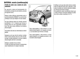 1
3
4
2
A
B
BATERIA: avaria (continuação)
Partida do motor com a bateria de outro
automóvel
Se, para pôr o motor em funcionamento, for
necessária a energia de outra bateria, proceda
da seguinte forma:
Adquira cabos elétricos apropriados junto a
sua Concessionária RENAULT ou, se já os tiver,
certifique-se de que estejam em bom estado.
As duas baterias devem ter tensão nominal
semelhante: 12 V. A bateria que fornece a
energia deve ter uma capacidade (ampère-
hora, Ah) pelo menos idêntica à da bateria
descarregada.
Uma bateria não deve ser alimentada se estiver
gelada.
Assegure-se de que não há nenhum contato
entre os dois veículos (risco de curto-circuito,
ao ligar os pólos positivos) e de que a bateria
descarregada está bem conectada.
Desligue a ignição do seu veículo.
O motor do veículo que fornece a energia deve
estar trabalhando em rotação moderada.
Fixe o cabo positivo (+) (A) ao borne (+) (1) da
bateria descarregada e, em seguida, ao borne
(+) (2) da bateria que fornece a energia.
Fixe o cabo negativo (–) (B) ao borne (–) (3) da
bateria doadora e, em seguida, ao borne (–) (4)
da bateria descarregada.
Certifique-se de que não existe nenhum contato
entre os cabos (A) e (B) e que o cabo (A) (+) não
está em contato com nenhum elemento metálico
do veículo que fornece energia.
Dê a partida do motor normalmente.Assim que
o motor começar a funcionar desligue os cabos
(A) e (B) na ordem invertida (4-3-2-1).
5.19
 