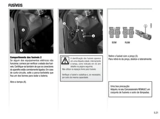 1
A
3
2
4
A identificação dos fusíveis aparece
em uma etiqueta colada internamente
à tampa, como indicado em (4) (em
detalhe na página seguinte).
Não utilizar os espaços livres para fusíveis.
Verifique o fusível e substitua-o, se necessário,
por outro da mesma capacidade.
3
FUSÍVEIS
Compartimento dos fusíveis 2
Se algum dos equipamentos elétricos não
funcionar,comece por verificar o estado dos fusí-
veis.Certifique-se também de que os conectores
do aparelho estão corretamente ligados.Em caso
de curto-circuito, solte a porca-borboleta que
fixa um dos bornes para isolar a bateria.
Abra a tampa (A).
Retire o fusível com a pinça (3).
Para retirá-lo da pinça, deslize-o lateralmente.
Uma boa precaução:
Adquira,no seu Concessionário RENAULT,um
conjunto de fusíveis e outro de lâmpadas.
BOM RUIM
5.21
 