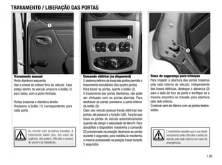 Trava de segurança para crianças
Para impedir a abertura das portas traseiras
pelo lado interno do veículo, independente
das travas elétricas, desloque a alavanca (3)
para o lado de fora da porta e verifique se a
mesma encontra-se travada para abertura
pelo lado interno.
O veículo vem de fábrica com as portas destra-
vadas.
3
É importante ressaltar que o uso deste
mecanismo pode dificultar a saída do
veículo pelo lado interno em caso de
emergências.
1.0
TRAVAMENTO / LIBERAÇÃO DAS PORTAS
Comando elétrico (se disponível)
O sistema elétrico de trava das portas permite o
travamento simultâneo das quatro portas.
Para travar as portas, aperte o botão (2).
O travamento das portas dianteiras, não pode
ser efetuado com as portas abertas. Para
destravar as portas pressione a parte inferior
do botão (2).
Caso seu veículo possua travas elétricas nas
portas, ele possuirá a função CAR, função que
trava as portas do veículo automaticamente
quando ele atingir a velocidade de 6km/h.Para
desablitar o dispositivo mantenha o comando
(2) pressionado na posição destravar as portas
durante 5 segundos, para habilita-lo mantenha
o mesmo pressionado na posição travar durante
5 segundos.
Ao circular com as portas travadas, é
importante saber que, em caso de
urgência, isto poderá dificultar o acesso
do socorro ao habitáculo.
Travamento manual
Porta dianteira esquerda
Use a chave se estiver fora do veículo. Caso
esteja dentro do veículo empurre o botão (1)
para baixo, com a porta fechada.
Portas traseiras e dianteira direita
Pressione o botão (1) correspondente para
cada porta.
2
1
 