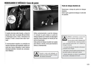 1
2
RENAULT recomenda o uso de uma
barra de reboque rígida (cambão).
Se uma corda ou cabo for utilizado (onde
a lei permite isto), o veículo que estiver
sendo rebocado precisa estar com o sistema de
frenagem funcional.
- Um veículo não pode ser rebocado se não possuir
condições de ser dirigido.
- Não acelere ou freie de repente quando rebocando,
isto pode resultar em dano para o veículo.
- Quando rebocando um veículo, é aconselhável
não exceder a velocidade de 25 km/h.
Quando o motor está desligado, os
sistemas de auxílio à frenagem e direção
não estarão funcionando.
REBOCANDO O VEÍCULO: Caso de pane
O volante não deve estar travado, a chave de
ignição deve estar na posição (M) permitindo
a sinalização (luzes, freios, indicadores de
direção). À noite o veículo deve estar ilumi-
nado.
É imprescindível respeitar as condições de
reboque definidas pela legislação vigente em
cada país. Nunca ultrapasse o peso máximo
rebocável admitido. Consulte seu concessio-
nário RENAULT.
Utilize exclusivamente o anel de reboque
(1) (situado no porta malas) e o ponto de
reboque dianteiro (2) e traseiro (3) (veja página
seguinte). Nunca reboque um veículo por seu
eixo de transmissão.
Estes pontos de reboque só podem ser usados
para rebocar o veículo, nunca para levantá-lo
direta ou indiretamente.
Ponto de reboque dianteiro (2)
Desencaixe a tampa do ponto de reboque
dianteiro.
Insira e gire o gancho de reboque (1) até onde
for possível.
5.23
1
 