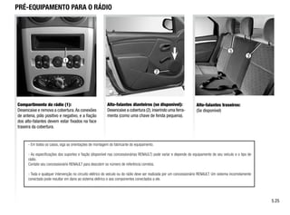 3
3
PRÉ-EQUIPAMENTO PARA O RÁDIO
Compartimento do rádio (1):
Desencaixe e remova a cobertura.As conexões
de antena, pólo positivo e negativo, e a fiação
dos alto-falantes devem estar fixados na face
traseira da cobertura.
Alto-falantes dianteiros (se disponível):
Desencaixe a cobertura (2),inserindo uma ferra-
menta (como uma chave de fenda pequena).
Alto-falantes traseiros:
(Se disponível)
- Em todos os casos, siga as orientações de montagem do fabricante do equipamento.
- As especificações dos suportes e fiação (disponível nas concessionárias RENAULT) pode variar e depende do equipamento de seu veículo e o tipo de
rádio.
Contate seu concessionário RENAULT para descobrir os número de referência corretos.
- Toda e qualquer intervenção no circuito elétrico do veículo ou do rádio deve ser realizada por um concessionário RENAULT. Um sistema incorretamente
conectado pode resultar em dano ao sistema elétrico e aos componentes conectados a ele.
5.25
1
2
 