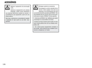 Montagem posterior de acessórios.
Para assegurar a correta operação de seu
veículo e evitar qualquer risco para sua
segurança, nós recomendamos que você
use somente acessórios aprovados pela RENAULT. Eles
são projetados para seu veículo e são os únicos aces-
sórios para os quais a RENAULT fornece garantia.
- Só técnicos da RENAULT são habilitados para realizar
manutenção no circuito elétrico do veículo.
Conexão incorreta do sistema pode resultar em dano
para o sistema elétrico bem com as unidades conec-
tadas a ele.
- Se o veículo possuir equipamentos montados no
pós-vendas, tenha certeza de que a unidade é corre-
tamente protegida por um fusível.
Telefones / equipamento de comunicação
/ GPS.
Telefones e equipamento com antenas
integradas podem causar interferência
nos sistemas eletrônicos originais do veículo: é
aconselhável só usar equipamento assim com uma
antena externa.
Além disso, relembramos a necessidade de respeitar
a legislação em vigor quanto ao uso deste equi-
pamento.
ACESSÓRIOS
5.26
 