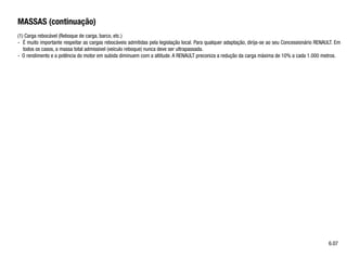 MASSAS (continuação)
(1) Carga rebocável (Reboque de carga, barco, etc.)
- É muito importante respeitar as cargas rebocáveis admitidas pela legislação local. Para qualquer adaptação, dirija-se ao seu Concessionário RENAULT. Em
todos os casos, a massa total admissivel (veículo reboque) nunca deve ser ultrapassada.
- O rendimento e a potência do motor em subida diminuem com a altitude. A RENAULT preconiza a redução da carga máxima de 10% a cada 1.000 metros.
6.07
 