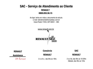 SAC - Serviço de Atendimento ao Cliente
Ao ligar, tenha em mãos o documento do veículo.
e-mail: atendimento@renaultsac.com.br
Caixa Postal 17033, CEP 80051 - 980
RENAULT
Assistance
Consórcio
RENAULT
2 a a 6 a , das 8hs as 18hs
SAC
RENAULT
2 a a 6a, das 8hs as 18:30hs
Sábado, das 9hs as 15hs
www.renault.com.br
0800.055.56.15
RENAULT
 