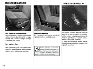 3
1
2
Nenhum objeto deve ser colocado no
assoalho sob o assento do motorista.Em
caso de frenagem estes objetos podem
se deslocar prejudicando a utilização dos
pedais e impedindo sua correta utilização.
ASSENTOS DIANTEIROS
Para avançar ou recuar os bancos
Levante a alavanca (1),puxando-a pelo meio até
destravar o banco. Quando encontrar a posição
desejada solte a alavanca e assegure-se de que
o banco está bem travado.
Para regular a altura
Mova a alavanca (2) para cima para ajustar o
assento, e ajuste na posição desejada. Volte a
alavanca para a posição inicial para travar.
Para regular o encosto
Gire o comando (3) para frente ou para trás até
regular o encosto na posição desejada.
1.0
Para garantir a correta fixação do tapete de
borracha no piso do assento do motorista,
existem em seu veículo pequenos pinos de
fixação (4),que evitarão que o tapete se desloque
durante a condução do automóvel.
Os tapetes homologados pela RENAULT fixam-se
nesses pontos garantindo uma montagem mais
segura de seu veículo.
TAPETES DE BORRACHA
4
 