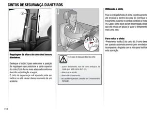 3
4
6
1
5
6
Em caso de bloqueio total do cinto:
- puxe-o lentamente, mas de forma enérgica, de
modo que solte cerca de 3 cm;
- deixe que se enrole;
- desenrole-o novamente;
- se o problema persistir,consulte um Concessionário
RENAULT.
CINTOS DE SEGURANÇA DIANTEIROS
Regulagem de altura do cinto dos bancos
dianteiros.
Desloque o botão 3 para selecionar a posição
de regulagem que posicione a parte superior
do cinto (1) da forma mais adequada conforme
descrito na ilustração a seguir.
O cinto de segurança mal ajustado pode ser
ineficaz ou até causar danos no evento de um
acidente.
Utilizando o cinto
Puxe o cinto pela fivela (4) lenta e continuamente
até encaixá-la dentro da caixa (6) (verifique o
travamento puxando no sentido contrário a fivela
(4). Caso o cinto trave ao ser desenrolado, deixe
que ele recue um pouco e puxe-o lentamente
mais uma vez).
Para soltar o cinto:
-Pressione o botão (5) da caixa (6). O cinto deve
ser puxado automaticamente pelo enrolador.
Acompanhe a lingüeta com a mão para facilitar
esta operação.
1.10
1
 