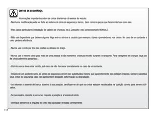 CINTOS DE SEGURANÇA
Informações importantes sobre os cintos dianteiros e traseiros do veículo:
- Nenhuma modificação pode ser feita ao sistema de cinto de segurança, banco, bem como às peças que fazem interface com eles.
- Para casos particulares (instalação de cadeira de crianças, etc.), Consulte o seu concessionário RENAULT.
- Não use dispositivos que deixem alguma folga entre o cinto e o usuário (por exemplo: clipes e prendedores) nos cintos. No caso de um acidente o
cinto perderia eficiência.
- Nunca use o cinto por trás das costas ou debaixo do braço.
- Nunca use o mesmo cinto para mais de uma pessoa e não mantenha crianças no colo durante o transporte. Para transporte de crianças faça uso
de uma cadeirinha apropriada .
- O cinto nunca deve estar torcido, sob risco de não funcionar corretamente no caso de um acidente.
- Depois de um acidente sério, os cintos de segurança devem ser substituídos mesmo que aparentemente eles estejam intactos. Sempre substitua
seus cintos de segurança caso eles apresentem desgaste, deformação ou degradação.
- Ao retornar o assento de banco traseiro à sua posição, certifique-se de que os cintos estejam recolocados na posição correta para serem utili-
zados.
- Se necessário, durante o percurso, reajuste a posição e a tensão do cinto.
- Verifique sempre se a lingüeta do cinto está ajustada e travada corretamente.
1.12
 