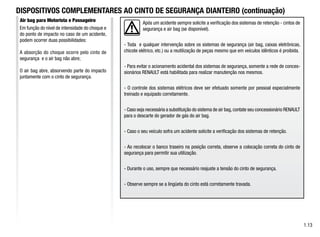 Após um acidente sempre solicite a verificação dos sistemas de retenção - cintos de
segurança e air bag (se disponível).
- Toda e qualquer intervenção sobre os sistemas de segurança (air bag, caixas eletrônicas,
chicote elétrico, etc.) ou a reutilização de peças mesmo que em veículos idênticos é proibida.
- Para evitar o acionamento acidental dos sistemas de segurança, somente a rede de conces-
sionários RENAULT está habilitada para realizar manutenção nos mesmos.
- O controle dos sistemas elétricos deve ser efetuado somente por pessoal especialmente
treinado e equipado corretamente.
- Caso seja necessária a substituição do sistema de air bag,contate seu concessionário RENAULT
para o descarte do gerador de gás do air bag.
- Caso o seu veículo sofra um acidente solicite a verificação dos sistemas de retenção.
- Ao recolocar o banco traseiro na posição correta, observe a colocação correta do cinto de
segurança para permitir sua utilização.
- Durante o uso, sempre que necessário reajuste a tensão do cinto de segurança.
- Observe sempre se a lingüeta do cinto está corretamente travada.
1.13
Air bag para Motorista e Passageiro
DISPOSITIVOS COMPLEMENTARES AO CINTO DE SEGURANÇA DIANTEIRO (continuação)
Em função do nível de intensidade do choque e
do ponto de impacto no caso de um acidente,
podem ocorrer duas possibilidades:
A absorção do choque ocorre pelo cinto de
segurança e o air bag não abre;
O air bag abre, absorvendo parte do impacto
juntamente com o cinto de segurança.
 