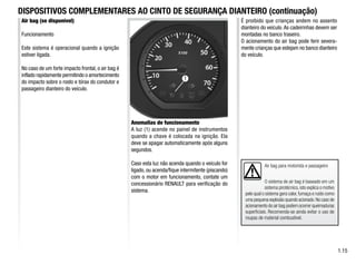 1
1.15
Anomalias de funcionamento
A luz (1) acende no painel de instrumentos
quando a chave é colocada na ignição. Ela
deve se apagar automaticamente após alguns
segundos.
Caso esta luz não acenda quando o veiculo for
ligado, ou acenda/fique intermitente (piscando)
com o motor em funcionamento, contate um
concessionário RENAULT para verificação do
sistema.
Air bag (se disponível)
Funcionamento
Este sistema é operacional quando a ignição
estiver ligada.
No caso de um forte impacto frontal, o air bag é
inflado rapidamente permitindo o amortecimento
do impacto sobre o rosto e tórax do condutor e
passageiro dianteiro do veículo.
Air bag para motorista e passageiro
O sistema de air bag é baseado em um
sistema pirotécnico,isto explica o motivo
pelo qual o sistema gera calor,fumaça e ruído como
uma pequena explosão quando acionado.No caso de
acionamento do air bag podem ocorrer queimaduras
superficiais. Recomenda-se ainda evitar o uso de
roupas de material combustível.
É proibido que crianças andem no assento
dianteiro do veículo.As cadeirinhas devem ser
montadas no banco traseiro.
O acionamento do air bag pode ferir severa-
mente crianças que estejam no banco dianteiro
do veículo.
DISPOSITIVOS COMPLEMENTARES AO CINTO DE SEGURANÇA DIANTEIRO (continuação)
 