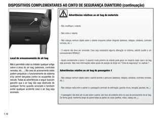 Advertências relativas ao air bag do motorista
- Não modifique o volante.
- Não cubra o volante.
- Não coloque nenhum objeto sobre o volante enquanto estiver dirigindo (adesivos, relógios, celulares, controles
remotos, etc..).
- O volante não deve ser removido. Caso seja necessária alguma alteração no sistema, solicite auxílio a um
concessionário RENAULT.
- Ajuste corretamente o banco. O assento muito próximo do volante pode gerar um impacto maior caso o air bag
seja acionado. Veja mais informações sobre ajuste de posição de dirigir em “Cinto de segurança” no capítulo 1 .
Advertências relativo ao air bag do passageiro: 1
- Não coloque nenhum objeto sobre o painel durante o percurso (adesivos, relógios, celulares, controles remotos,
etc..).
- Não coloque nada entre o painel e o passageiro (animais de estimação, guarda-chuva, bengala, pacotes, etc..).
- O passageiro não deve pôr os pés sobre o painel, sob risco de acidente sério no caso de acionamento do air bag.
De forma geral, mantenha longe do painel todas as partes do corpo (joelhos, mãos, cabeça etc..).
1
1.16
Local de armazenamento do air bag
Não é permitido colar ou instalar qualquer artigo
sobre a área do air bag (adesivos, controles
remotos, etc.....) No caso do acionamento estes
podem prejudicar o funcionamento do sistema
e/ou serem lançados contra os ocupantes do
veículo.Todas as advertências a seguir buscam
garantir que o air bag não seja obstruido de
qualquer forma quando acionado e também
evitar qualquer acidente caso o air bag seja
acionado.
DISPOSITIVOS COMPLEMENTARES AO CINTO DE SEGURANÇA DIANTEIRO (continuação)
 