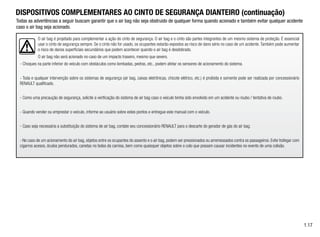 O air bag é projetado para complementar a ação do cinto de segurança. O air bag e o cinto são partes integrantes de um mesmo sistema de proteção. É essencial
usar o cinto de segurança sempre. Se o cinto não for usado, os ocupantes estarão expostos ao risco de dano sério no caso de um acidente. Também pode aumentar
o risco de danos superficiais secundários que podem acontecer quando o air bag é desdobrado.
O air bag não será acionado no caso de um impacto traseiro, mesmo que severo.
- Choques na parte inferior do veículo com obstáculos como lombadas, pedras, etc., podem afetar os sensores de acionamento do sistema.
- Toda e qualquer intervenção sobre os sistemas de segurança (air bag, caixas eletrônicas, chicote elétrico, etc.) é proibida e somente pode ser realizada por concessionário
RENAULT qualificado.
- Como uma precaução de segurança, solicite a verificação do sistema de air bag caso o veículo tenha sido envolvido em um acidente ou roubo / tentativa de roubo.
- Quando vender ou emprestar o veículo, informe ao usuário sobre estes pontos e entregue este manual com o veículo.
- Caso seja necessária a substituição do sistema de air bag, contate seu concessionário RENAULT para o descarte do gerador de gás do air bag.
- No caso de um acionamento do air bag, objetos entre os ocupantes do assento e o air bag, podem ser pressionados ou arremessados contra os passageiros. Evite trafegar com
cigarros acesos, óculos pendurados, canetas no bolso da camisa, bem como quaisquer objetos sobre o colo que possam causar incidentes no evento de uma colisão.
1.17
DISPOSITIVOS COMPLEMENTARES AO CINTO DE SEGURANÇA DIANTEIRO (continuação)
Todas as advertências a seguir buscam garantir que o air bag não seja obstruido de qualquer forma quando acionado e também evitar qualquer acidente
caso o air bag seja acionado.
 