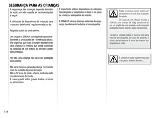É proibido instalar cadeirinhas para
crianças no assento dianteiro .
É importante utilizar dispositivos de retenção
homologados e adaptados à idade e ao peso
da criança e adequados ao veículo.
A RENAULT oferece diversos sistemas de segu-
rança devidamente testados e homologados.
Bebês e crianças nunca devem ser
transportados no colo dos ocupantes
do veículo.
Em caso de um choque frontal a
50Km/h, uma criança de 30kg transforma-se
em um projétil de uma tonelada: será impossível
protegê-la mesmo estando atado corretamente.
Também é proibido utilizar o mesmo cinto para
mais de um ocupante. Em caso de acidente, a
criança estaria exposta à soma das massas dos
ocupantes do cinto.
1.18
A segurança das crianças depende também
de você, por isto respeite as recomendações
a seguir:
A utilização de dispositivos de retenção para
crianças e bebês está regulamentada por lei.
Respeite as leis de onde estiver.
Um choque a 50Km/h corresponde aproxima-
damente a uma queda de 10 metros de altura.
Isto significa que não proteger devidamente
uma criança é o mesmo que deixá-la brincar
na varanda de um prédio do terceiro andar
sem proteção.
Por isto, uma criança não deve ser protegida
sem critério:
Até os 6 meses o peso da cabeça representa
mais da metade do peso do corpo;
Até os 10 anos de idade, a bacia ainda não esta
completamente formada.
A criança pode sofrer graves lesões cervicais
ou abdominais.
SEGURANÇA PARA AS CRIANÇAS
 