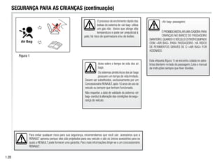 O processo de enchimento rápido das
bolsas do sistema de «air bag» utiliza
um gás não tóxico que atinge alta
temperatura e pode ser prejudicial à
pele; há risco de queimadura e/ou de lesões.
Aviso sobre o tempo de vida dos air
bags
Os sistemas pirotécnicos dos air bags
possuem um tempo de vida limitado.
Devem ser substituídos, exclusivamente por um
Concessionário RENAULT,após 10 anos de uso do
veículo ou sempre que tenham funcionado.
Não respeitar a data de validade do sistema «air
bag» conduz à alteração das condições de segu-
rança do veículo.
«Air bag» passageiro:
ÉPROIBIDOINSTALARUMACADEIRAPARA
CRIANÇAS NO BANCO DO PASSAGEIRO
DIANTEIRO,QUANDO OVEÍCULO ESTIVER EQUIPADO
COM «AIR BAG» PARA PASSAGEIRO. HÁ RISCO
DE FERIMENTOS GRAVES SE O «AIR BAG» FOR
ACIONADO.
Esta etiqueta (figura 1) se encontra colada no pára-
brisa dianteiro no lado do passageiro. Leia o manual
de instruções sempre que tiver dúvidas.
1.20
SEGURANÇA PARA AS CRIANÇAS (continuação)
Para evitar qualquer risco para sua segurança, recomendamos que você use acessórios que a
RENAULT aprovou porque eles são projetados para seu veículo e são os únicos acessórios para os
quais a RENAULT pode fornecer uma garantia. Para mais informações dirigir-se a um concessionário
RENAULT.
Figura 1
 