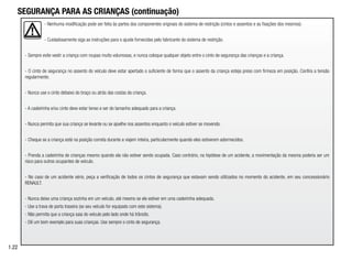 - Nenhuma modificação pode ser feita às partes dos componentes originais do sistema de restrição (cintos e assentos e as fixações dos mesmos).
- Cuidadosamente siga as instruções para o ajuste fornecidas pelo fabricante do sistema de restrição.
- Sempre evite vestir a criança com roupas muito volumosas, e nunca coloque qualquer objeto entre o cinto de segurança das crianças e a criança.
- O cinto de segurança no assento do veículo deve estar apertado o suficiente de forma que o assento da criança esteja preso com firmeza em posição. Confira a tensão
regularmente.
- Nunca use o cinto debaixo do braço ou atrás das costas da criança.
- A cadeirinha e/ou cinto deve estar tenso e ser do tamanho adequado para a criança.
- Nunca permita que sua criança se levante ou se ajoelhe nos assentos enquanto o veículo estiver se movendo.
- Cheque se a criança está na posição correta durante a viajem inteira, particularmente quando eles estiverem adormecidos.
- Prenda a cadeirinha de crianças mesmo quando ela não estiver sendo ocupada. Caso contrário, na hipótese de um acidente, a movimentação da mesma poderia ser um
risco para outros ocupantes de veículo.
- No caso de um acidente sério, peça a verificação de todos os cintos de segurança que estavam sendo utilizados no momento do acidente, em seu concessionário
RENAULT.
- Nunca deixe uma criança sozinha em um veículo, até mesmo se ele estiver em uma cadeirinha adequada.
- Use a trava de porta traseira (se seu veículo for equipado com este sistema).
- Não permita que a criança saia do veículo pelo lado onde há trânsito.
- Dê um bom exemplo para suas crianças. Use sempre o cinto de segurança.
1.22
SEGURANÇA PARA AS CRIANÇAS (continuação)
 