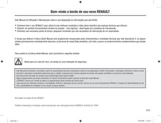 Bem-vindo a bordo de seu novo RENAULT
Este Manual de Utilização e Manutenção coloca a sua disposição as informações que permitirão:
Conhecer bem o seu RENAULT, para utilizá-lo nas melhores condições e obter pleno benefício dos avanços técnicos que oferece;
Garantir um perfeito funcionamento através da simples - mas rigorosa - observação dos conselhos de manutenção;
Enfrentar, sem excessiva perda de tempo, pequenos incidentes que não necessitem da intervenção de um especialista.
O tempo que dedicar à leitura deste Manual será amplamente compensado pelos ensinamentos e novidades técnicas que nele descobrirá. E, se alguns
pontos permanecerem eventualmente obscuros, os técnicos de nossa Rede prestarão, com todo o prazer, os esclarecimentos complementares que deseje
obter.
Para auxiliá-lo na leitura deste Manual, você encontrará o seguinte símbolo:
Alerta para um caso de risco, um perigo ou uma indicação de segurança.
Boa viagem ao volante de seu RENAULT.
Proibida a reprodução ou tradução, mesmo que parciais, sem autorização prévia da RENAULT do Brasil, S.A. 2008.
0.01
Este Manual foi impresso e concebido a partir de características técnicas conhecidas na data da sua elaboração. Contém informações e ilustrações referentes a todos os itens
(de série e opcionais) e acessórios disponíveis para o modelo. A presença dos mesmos depende da versão, das opções escolhidas e do país de comercialização.
Este documento não pode ser tomado como especificação típica deste modelo.
Alguns equipamentos que serão introduzidos no veículo, futuramente, podem aparecer já descritos neste Manual.
A RENAULT reserva-se o direito de alterar as especificações deste produto sem prévio aviso.
Caso seja de seu interesse aumentar a comodidade, conforto e segurança de seu veículo, informe-se em uma Concessionária RENAULT a respeito da disponibilidade de tais
itens, possibilidade de instalação no seu veículo e preços vigentes.
Cap0.indd 1 20/8/2008 11:44:52
 