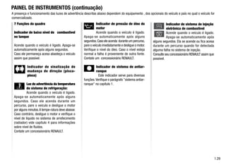 A presença e funcionamento das luzes de advertência descritas abaixo dependem do equipamento , dos opcionais do veículo e país no qual o veículo for
comercializado.
7 Funções do quadro
Indicador de baixo nível de combustível
no tanque
Acende quando o veículo é ligado. Apaga-se
automaticamente após alguns segundos.
Caso ele permaneça aceso abasteça o veículo
assim que possível.
Indicador de sinalização de
mudança de direção (pisca-
pisca)
Luz de advertência da temperatura
do sistema de refrigeração:
Acende quando o veículo é ligado.
Apaga-se automaticamente após alguns
segundos. Caso ele acenda durante um
percurso, pare o veículo e desligue o motor
por alguns minutos.A tempe-ratura deve abaixar.
Caso contrário, desligue o motor e verifique o
nível de líquido no sistema de arrefecimento
(radiador) vide capítulo 4 para informações
sobre nível de fluídos.
Contate um concessionário RENAULT.
1.29
PAINEL DE INSTRUMENTOS (continuação)
Indicador de pressão de óleo do
motor
Acende quando o veículo é ligado.
Apaga-se automaticamente após alguns
segundos.Casoeleacenda duranteumpercurso,
pare o veículo imediatamente e desligue o motor.
Verifique o nível do óleo. Caso o nível esteja
normal a falha é proveniente de outra fonte.
Contate um concessionário RENAULT.
Indicador de sistema de antiar-
ranque
Este indicador serve para diversas
funções.Verifique o parágrafo sistema antiar-
ranque no capítulo 1.
Indicador de sistema de injeção
eletrônica de combustível
Acende quando o veículo é ligado.
Apaga-se automaticamente após
alguns segundos. Ela se acende ou fica acesa
durante um percurso quando for detectada
alguma falha no sistema de injeção.
Consulte seu concessionário RENAULT assim que
possível.
 