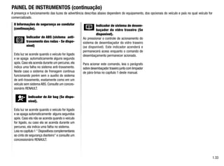 A presença e funcionamento das luzes de advertência descritas abaixo dependem do equipamento, dos opcionais do veículo e país no qual veículo for
comercializado.
PAINEL DE INSTRUMENTOS (continuação)
1.33
8 Informações de segurança ao condutor
(continuação).
Indicador de ABS (sistema anti-
travamento das rodas - Se dispo-
nível)
Esta luz se acende quando o veículo for ligado
e se apaga automaticamente alguns segundo
após.Caso ela acenda durante um percurso,ela
indica uma falha no sistema anti-travamento.
Neste caso o sistema de frenagem continua
funcionando porém sem o auxílio do sistema
de anti-travamento, exatamente como em um
veículo sem sistema ABS. Consulte um conces-
sionário RENAULT.
Indicador de Air bag (Se dispo-
nível).
Esta luz se acende quando o veículo for ligado
e se apaga automaticamente alguns segundos
após. Caso ela não se acenda quando o veículo
for ligado, ou caso ela se acenda durante um
percurso, ela indica uma falha no sistema.
Leia no capítulo 1  Dispositivos complementares
ao cinto de segurança dianteiro e consulte um
concessionário RENAULT.
Indicador de sistema de desem-
baçador do vidro traseiro (Se
disponível).
Ao pressionar o controle de acionamento do
sistema de desembaçador do vidro traseiro
(se disponível). Este indicador acenderá e
permanecerá aceso enquanto o comando de
desembaçamento permanecer acionado.
Para acionar este comando, leia o parágrafo
sobre desembaçador traseiro junto com limpador
de pára-brisa no capítulo 1 deste manual.
 