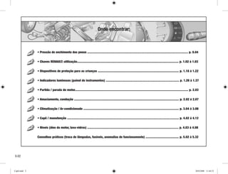 • Pressão de enchimento dos pneus ...................................................................................................................... p. 0.04
• Chaves RENAULT: utilização....................................................................................................................... p. 1.02 à 1.03
• Dispositivos de proteção para as crianças ............................................................................................... p. 1.18 à 1.22
• Indicadores luminosos (painel de instrumentos) ...................................................................................... p. 1.26 à 1.37
• Partida / parada do motor..................................................................................................................................... p. 2.03
• Amaciamento, condução ........................................................................................................................... p. 2.02 à 2.07
• Climatização / Ar-condicionado ................................................................................................................ p. 3.04 à 3.08
• Capô / manutenção ................................................................................................................................... p. 4.02 à 4.12
• Níveis (óleo do motor, lava-vidros) ........................................................................................................... p. 4.03 à 4.08
Conselhos práticos (troca de lâmpadas, fusíveis, anomalias de funcionamento) ....................................... p. 5.02 à 5.32
0.0
Onde encontrar:
Cap0.indd 2 20/8/2008 11:44:53
 