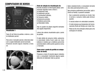 1
3
2
COMPUTADOR DE BORDO
1.34
Visualizador 1
Tecla (2) de Ponto de partida e retorno a zero
do totalizador parcial
Para zerar o marcador parcial, a tela deve estar
com a opção totalizador parcial acionada.
Pressione durante alguns instantes a tecla
(2).
Tecla de seleção da visualização (3)
Permite visualizar as informações abaixo pres-
sionando seguidas vezes a tecla 3:
a) Hodômetro total,
b) Hodômetro parcial,
c) Combustível utilizado,
d) Consumo médio,
e) Autonomia prevista,
f) Distância percorrida,
g) Velocidade média.
Veja no quadro da página seguinte exemplos
das opções disponíveis.
Leitura dos valores visualizados após o ponto
de partida.
O valor obtido de consumo médio, autonomia
e velocidade média ficam cada vez mais
estáveis à medida que a distância percorrida
aumenta desde o último ponto quando se zerou
o marcador.
Como zerar o ponto de partida no compu-
tador de bordo.
Pressione a tecla (2) durante alguns instantes
com o computador mostrando alguma opção
diferente de totalizador total ou parcial.
Após o abastecimento, o computador de bordo
não volta automaticamente a zero.
Nos primeiros quilômetros percorridos, após o
Ponto de Partida, é possível constatar:
- Que a autonomia aumenta ao circular. Isso
é normal, o consumo médio pode diminuir
quando:
- O veículo estiver em velocidade constante;
- O motor alcança sua temperatura de funcio-
namento (Ponto de Partida com motor frio);
- Passa-se de uma condução urbana para uma
condução em estrada.
 