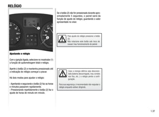 2
Caso a energia elétrica seja desconec-
tada (bateria descarregada, mau contato
nos fios, etc..) o relógio perde a confi-
guração.
Para sua segurança, é recomendado não reajustar o
relógio enquanto estiver dirigindo.
1.37
RELÓGIO
Ajustando o relógio
Com a ignição ligada,selecione no mostrador (1)
a função de quilometragem total e relógio.
Aperte o botão (2) e mantenha pressionado até
a indicação do relógio começar a piscar.
Há dois modos para ajustar o relógio:
-Apertando e segurando o botão (2) faz as horas
e minutos passarem rapidamente.
- Pressionando repetidamente o botão (2) faz o
ajuste de horas de minuto em minuto.
Para ajuste do relógio pressione o botão
(2).
Não rotacione este botão sob risco de
causar mau funcionamento do painel.
Se o botão (2) não for pressionado durante apro-
ximadamente 5 segundos, o painel sairá da
função de ajuste do relógio, guardando o valor
apresentado no visor.
1
 