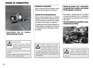 Tampa do tanque.
É específica. Caso seja necessário
substitui-la, assegure-se que esteja
adquirindo o mesmo modelo. Dirija-se
a um concessionário RENAULT.
Não aproxime a tampa de uma chama ou fonte
de calor.
Não lave a região do bocal do tanque de combus-
tível com máquina de alta pressão.
Qualquer modificação ou intervenção
no sistema de alimentação de combus-
tível (caixas eletrônicas, cabeamento,
circuito de combustível, injetor, etc.)
é rigorosamente proibida devido aos altos riscos
que podem representar para a segurança (exceto
quando executados pelo pessoal qualificado da
rede RENAULT).
* Lembre-se de abastecer regularmente
o tanque de partida a frio, preferen-
cialmente com Gasolina Aditivada.
Este tanque não pode ser abastecido
com Álcool
Sistema de partida a frio - Reservatório
de gasolina para veículos com sistema
Hi-Flex (gasolina e álcool) (1)
Para realizar o abastecimento de combustível
no sistema de partida a frio (1), o reservatório
está localizado no compartimento do motor ao
lado direito.
Este reservatório tem capacidade de apro-
ximadamente 0,75 litros
C a p a c i d a d e ú t i l d o t a n q u e :
Aproximadamente 50 litros.
1.42
TANQUE DE COMBUSTÍVEL
Qualidade do combustível:
Utilize combustível de boa qualidade, respei-
tando as normas vigentes em cada País.
Veículos Hi-Flex (bicombustíveis):
Utilize somente gasolina tipo C, Gasolina
Aditivada ou Álcool Etílico Hidratado (etanol).
Lembre-se sempre de manter cheio o tanque
de partida a frio e sempre com gasolina*.
Em viagens para fora do País não abastecer em
hipótese alguma com Gasolina com Chumbo
ou Gasolina Pura com Octanagem inferior a
95 Octanos.
1
 