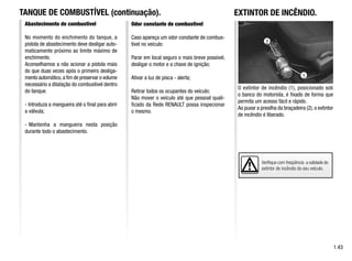 Verifique com freqüência a validade do
extintor de incêndio do seu veículo.
1.43
TANQUE DE COMBUSTÍVEL (continuação).
Abastecimento de combustível
No momento do enchimento do tanque, a
pistola de abastecimento deve desligar auto-
maticamente próximo ao limite máximo de
enchimento.
Aconselhamos a não acionar a pistola mais
do que duas vezes após o primeiro desliga-
mento automático,a fim de preservar o volume
necessário a dilatação do combustível dentro
do tanque.
- Introduza a mangueira até o final para abrir
a válvula;
- Mantenha a mangueira nesta posição
durante todo o abastecimento.
Odor constante de combustível
Caso apareça um odor constante de combus-
tível no veículo:
Parar em local seguro o mais breve possível,
desligar o motor e a chave de ignição;
Ativar a luz de pisca - alerta;
Retirar todos os ocupantes do veículo;
Não mover o veículo até que pessoal quali-
ficado da Rede RENAULT possa inspecionar
o mesmo.
O extintor de incêndio (1), posicionado sob
o banco do motorista, é fixado de forma que
permita um acesso fácil e rápido.
Ao puxar a presilha da braçadeira (2), o extintor
de incêndio é liberado.
1
2
EXTINTOR DE INCÊNDIO.
 
