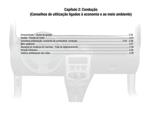 Capítulo 2: Condução
(Conselhos de utilização ligados à economia e ao meio ambiente)
Amaciamento – Chave de ignição ............................................................................................................................. 2.02
Partida / Parada do motor .......................................................................................................................................... 2.03
Conselhos antipoluição, economia de combustível, condução ......................................................................... 2.05 - 2.06
Meio ambiente .......................................................................................................................................................... 2.07
Alavanca de mudança de marchas - Freio de estacionamento ....................................................................................2.08
Direção hidráulica ......................................................................................................................................................2.08
Sistema antibloqueio das rodas ..................................................................................................................................2.09
 