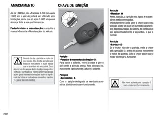 Até os 1.000 km,não ultrapasse 3.500 rpm.Após
1.000 km, o veículo poderá ser utilizado sem
limitações, ainda que só após 3.000 km possa
alcançar toda a sua «performance».
Periodicidade e manutenção: consulte o
manual «Garantia e Manutenção» do veículo.
Posição
«Parada e travamento da direção» St
Para travar o volante, retire a chave e gire-o
até sentir a direção presa. Para destravá-lo,
movimente ligeiramente a chave e volante.
Posição
«Acessórios» A
Com a ignição desligada, os eventuais aces-
sórios (rádio) continuam funcionando.
Posição
«Marcha» M
Nesta posição, a ignição esta ligada e os aces-
sórios estão conectados.
Imediatamente após girar a chave para esta
posição, pode-se ouvir um zumbido caracterís-
tico da pressurização do sistema de combustível
por aproximadamente 2 segundos, o que é
normal.
Posição
«Partida» D
Se o motor não der a partida, volte a chave
até a posição St antes de acionar novamente
o motor de partida. Solte a chave assim que o
motor começar a funcionar.
Não mova a chave para a posição D
com o motor em funcionamento.
2.02
Quando for dar a partida no motor de
seu veículo, dê a devida atenção para
todas os indicadores e luzes espias
que se acendem em seu painel. Caso
alguma luz não apague dentro de alguns segundos,
verifique o significado da mesma e tome as devidas
ações (para maiores informações sobre o signifi-
cado de todos os indicadores consulte o capítulo
1 - painel de instrumentos).
AMACIAMENTO CHAVE DE IGNIÇÃO
 