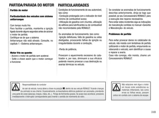 Responsabilidade do condutor
Ao sair do veículo, nunca deixe a chave na posição M, dentro de seu veículo RENAULT ficando crianças
(ou animais) no seu interior. Ocasionalmente, os levantadores elétricos poderiam ser acionados, prendendo
uma parte do corpo (pescoço, braços, mãos, etc.,). Perigo de ferimentos graves. Se acaso isso acontecer, pressione
imediatamente o interruptor correspondente para inverter o sentido de movimento do vidro.
Partida do motor
Particularidade dos veículos com sistema
antiarranque
Com tempo muito frio
Para facilitar a partida, mantenha a ignição
ligada durante alguns segundos antes de acionar
o motor de partida.
Certifique-se de que o sistema
Antiarranque não está ativado. Consulte, no
capítulo 1: «Sistema antiarranque».
Motor frio ou quente:
- Acione o motor de partida sem acelerar;
- Solte a chave assim que o motor começar
a funcionar.
Condições de funcionamento do seu automóvel,
tais como:
-Condução prolongada com o indicador de nível
mínimo de combustível aceso;
-Utilização de gasolina com chumbo, utilização
de aditivos para lubrificantes ou de combustível
não recomendados pela RENAULT;
Ou anomalias de funcionamento, tais como:
-Ignição defeituosa, falta de gasolina ou velas
desligadas, provocando falhas de ignição ou
irregularidades durante a condução,
-Perda de potência,
Provocam o aquecimento excessivo do cata-
lizador e, por isso, diminuem a sua eficácia
podendo mesmo provocar a sua destruição ou
avarias térmicas no veículo.
Se constatar as anomalias de funcionamento
descritas anteriormente, dirija-se logo que
possível,ao seu Concessionário RENAULT,para
a execução dos reparos necessários.
Para evitar estes incidentes siga as indicações
de manutenção contidas no manual «Garantia
e Manutenção» do veículo.
Problemas de partida
Para evitar provocar danos no catalizador do
veículo, não insista com tentativas de partida
(utilizando o motor de partida, empurrando ou
rebocando o veículo), sem identificar a causa
e reparar a avaria.
Caso não consiga, não insista, chame um
Concessionário RENAULT.
Não estacione nem ligue o motor
em locais onde substâncias ou
materiais inflamáveis, tais como
ervas ou folhas secas, possam
entrar em contato com o sistema de escape.
2.03
PARTICULARIDADES
PARTIDA/PARADA DO MOTOR
 