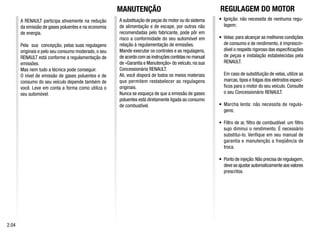 A RENAULT participa ativamente na redução
da emissão de gases poluentes e na economia
de energia.
Pela sua concepção, pelas suas regulagens
originais e pelo seu consumo moderado, o seu
RENAULT está conforme a regulamentação de
emissões.
Mas nem tudo a técnica pode conseguir.
O nível de emissão de gases poluentes e de
consumo do seu veículo depende também de
você. Leve em conta a forma como utiliza o
seu automóvel.
A substituição de peças do motor ou do sistema
de alimentação e de escape, por outras não
recomendadas pelo fabricante, pode pôr em
risco a conformidade do seu automóvel em
relação à regulamentação de emissões.
Mande executar os controles e as regulagens,
de acordo com as instruções contidas no manual
de «Garantia e Manutenção» do veículo, na sua
Concessionária RENAULT.
Ali, você disporá de todos os meios materiais
que permitem restabelecer as regulagens
originais.
Nunca se esqueça de que a emissão de gases
poluentes está diretamente ligada ao consumo
de combustível.
• Ignição: não necessita de nenhuma regu-
lagem;
• Velas: para alcançar as melhores condições
de consumo e de rendimento, é imprescin-
dível o respeito rigoroso das especificações
de peças e instalação estabelecidas pela
RENAULT.
Em caso de substituição de velas, utilize as
marcas,tipos e folgas dos eletrodos especí-
ficos para o motor do seu veículo. Consulte
o seu Concessionário RENAULT.
• Marcha lenta: não necessita de regula-
gens;
• Filtro de ar, filtro de combustível: um filtro
sujo diminui o rendimento. É necessário
substitui-lo. Verifique em seu manual de
garantia e manutenção a freqüência de
troca.
• Ponto de injeção:Não precisa de regulagem,
deve se ajustar automaticamente aos valores
prescritos.
2.04
REGULAGEM DO MOTOR
MANUTENÇÃO
 