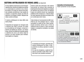 1 - O indicador
Acende-se no painel
de instrumentos.
A frenagem é assegurada, mas sem o antiblo-
queio de rodas. Consulte, logo que possível, um
Concessionário RENAULT.
2 - Os indicadores
Acendem-se no painel de instrumentos, indicando
uma avaria do dispositivo de
freio e do ABS. A frenagem
é parcialmente assegurada,
no entanto, é perigoso frear bruscamente. Pare
assim que possível o veículo (sempre respeitando
as condições de tráfego). Contate imediatamente
uma Concessionária RENAULT.
Os dois objetivos essenciais de uma frenagem
repentina são o domínio da distância de parada
e a conservação do controle do seu veículo.
No entanto, em função da natureza dos pisos,
das condições atmosféricas e das reações do
condutor, os seguintes perigos de perda de
aderência na frenagem existem: Bloqueio das
rodas e perda da direção.
O sistema antibloqueio de rodas (ABS) evita
esses perigos.
O dispositivo de regulagem da frenagem evita
o bloqueio das rodas e permite, em todas
as circunstâncias de frenagem, conservar o
domínio da trajetória do veículo e, ao mesmo
tempo,otimizar as distâncias de parada quando
a aderência de uma ou de várias rodas for
precária, em solos variados (piso molhado,
escorregadio ou irregular).
SISTEMA ANTIBLOQUEIO DE RODAS (ABS) (se disponível)
Embora exista esta otimização, este sistema
não permite, em nenhum caso, aumentar os
desempenhos fisicamente ligados às condições
de aderência dos pneus ao piso. As habituais
regras de prudência devem ser respeitadas
(distância entre veículos etc.). O fato de dispor
de maior segurança não deve ser tomado como
um convite para correr riscos.
Cada entrada em funcionamento do ABS mani-
festa-se por uma pulsação mais ou menos
perceptível no pedal de freio. Estas manifes-
tações sensitivas alertam para o limite de
aderência entre os pneus e o solo e permitem
adaptar a condução às condições e ao estado
da estrada.
A modulação da frenagem, garantida pelo
sistema antibloqueio de rodas, é inde-
pendente do esforço aplicado no pedal
de freio.
Em caso de emergência, o pedal de freio
pode ser acionado a fundo. Não é neces-
sário fazê-lo por pressões sucessivas
Anomalias de funcionamento
Podem apresentar-se duas situações:
2.09
 