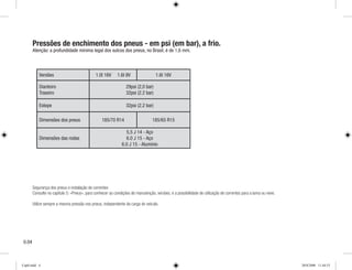 Pressões de enchimento dos pneus - em psi (em bar), a frio.
Atenção: a profundidade mínima legal dos sulcos dos pneus, no Brasil, é de 1,6 mm.
Segurança dos pneus e instalação de correntes
Consulte no capítulo 5: «P­neus», para conhecer as condições de manutenção, versões, e a possibilidade de utilização de correntes para a lama ou neve.
Utilize sempre a mesma pressão nos pneus, independente da carga do veículo.
0.0
Versões 1.0l 16V 1.6l 8V 1.6l 16V
Dianteiro
Traseiro
29psi (2,0 bar)
32psi (2.2 bar)
Estepe 32psi (2.2 bar)
Dimensões dos pneus 185/70 R14 185/65 R15
Dimensões das rodas
5,5 J 14 - Aço
6.0 J 15 - Aço
6.0 J 15 - Alumínio
Cap0.indd 4 20/8/2008 11:44:53
 