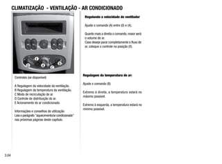 A
B
D
E
C
Controles (se disponível)
A Regulagem da velocidade da ventilação.
B Regulagem da temperatura da ventilação.
C Modo de recirculação de ar.
D Controle de distribuição do ar.
E Acionamento do ar condicionado.
Informações e conselhos de utilização:
Leia o parágrafo aquecimento/ar condicionado
nas próximas páginas deste capítulo.
Regulando a velocidade do ventilador
Ajuste o comando (A) entre (0) e (4),
Quanto mais a direita o comando, maior será
o volume de ar.
Caso deseje parar completamente o fluxo de
ar, coloque o controle na posição (0).
Regulagem da temperatura de ar:
Ajuste o comando (B)
Extremo à direita, a temperatura estará no
máximo possível.
Extremo à esquerda, a temperatura estará no
mínimo possível.
CLIMATIZAÇÃO - VENTILAÇÃO - AR CONDICIONADO
3.04
 